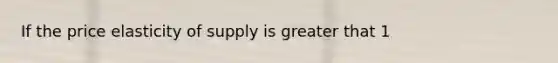 If the price elasticity of supply is greater that 1