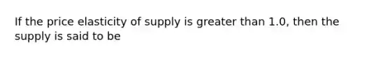 If the price elasticity of supply is greater than 1.0, then the supply is said to be