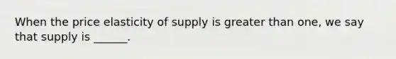 When the price elasticity of supply is greater than one, we say that supply is ______.