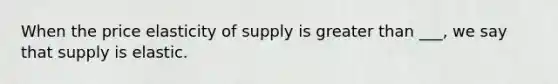 When the price elasticity of supply is greater than ___, we say that supply is elastic.