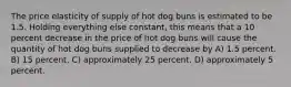 The price elasticity of supply of hot dog buns is estimated to be 1.5. Holding everything else constant, this means that a 10 percent decrease in the price of hot dog buns will cause the quantity of hot dog buns supplied to decrease by A) 1.5 percent. B) 15 percent. C) approximately 25 percent. D) approximately 5 percent.