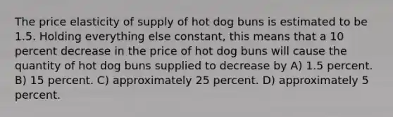 The price elasticity of supply of hot dog buns is estimated to be 1.5. Holding everything else constant, this means that a 10 percent decrease in the price of hot dog buns will cause the quantity of hot dog buns supplied to decrease by A) 1.5 percent. B) 15 percent. C) approximately 25 percent. D) approximately 5 percent.