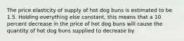 The price elasticity of supply of hot dog buns is estimated to be 1.5. Holding everything else constant, this means that a 10 percent decrease in the price of hot dog buns will cause the quantity of hot dog buns supplied to decrease by