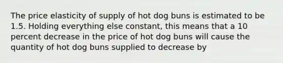 The price elasticity of supply of hot dog buns is estimated to be 1.5. Holding everything else constant, this means that a 10 percent decrease in the price of hot dog buns will cause the quantity of hot dog buns supplied to decrease by