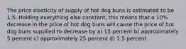 The price elasticity of supply of hot dog buns is estimated to be 1.5. Holding everything else constant, this means that a 10% decrease in the price of hot dog buns will cause the price of hot dog buns supplied to decrease by a) 15 percent b) approximately 5 percent c) approximately 25 percent d) 1.5 percent