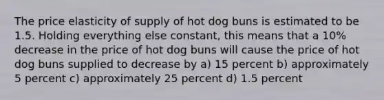 The price elasticity of supply of hot dog buns is estimated to be 1.5. Holding everything else constant, this means that a 10% decrease in the price of hot dog buns will cause the price of hot dog buns supplied to decrease by a) 15 percent b) approximately 5 percent c) approximately 25 percent d) 1.5 percent