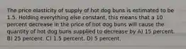 The price elasticity of supply of hot dog buns is estimated to be 1.5. Holding everything else constant, this means that a 10 percent decrease in the price of hot dog buns will cause the quantity of hot dog buns supplied to decrease by A) 15 percent. B) 25 percent. C) 1.5 percent. D) 5 percent.