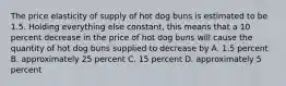 The price elasticity of supply of hot dog buns is estimated to be 1.5. Holding everything else constant, this means that a 10 percent decrease in the price of hot dog buns will cause the quantity of hot dog buns supplied to decrease by A. 1.5 percent B. approximately 25 percent C. 15 percent D. approximately 5 percent