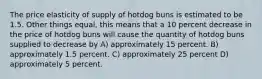 The price elasticity of supply of hotdog buns is estimated to be 1.5. Other things equal, this means that a 10 percent decrease in the price of hotdog buns will cause the quantity of hotdog buns supplied to decrease by A) approximately 15 percent. B) approximately 1.5 percent. C) approximately 25 percent D) approximately 5 percent.