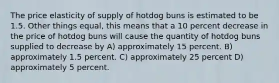 The price elasticity of supply of hotdog buns is estimated to be 1.5. Other things equal, this means that a 10 percent decrease in the price of hotdog buns will cause the quantity of hotdog buns supplied to decrease by A) approximately 15 percent. B) approximately 1.5 percent. C) approximately 25 percent D) approximately 5 percent.