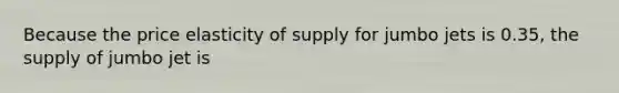 Because the price elasticity of supply for jumbo jets is 0.35, the supply of jumbo jet is