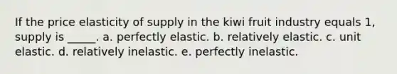 If the price elasticity of supply in the kiwi fruit industry equals 1, supply is _____. a. perfectly elastic. b. relatively elastic. c. unit elastic. d. relatively inelastic. e. perfectly inelastic.