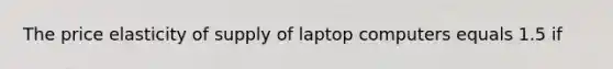 The price elasticity of supply of laptop computers equals 1.5 if