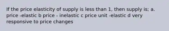 If the price elasticity of supply is less than 1, then supply is; a. price -elastic b price - inelastic c price unit -elastic d very responsive to price changes