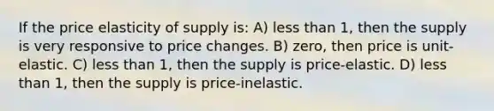 If the price elasticity of supply is: A) less than 1, then the supply is very responsive to price changes. B) zero, then price is unit-elastic. C) less than 1, then the supply is price-elastic. D) less than 1, then the supply is price-inelastic.