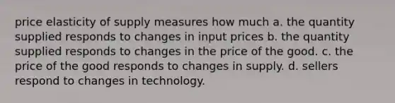 price elasticity of supply measures how much a. the quantity supplied responds to changes in input prices b. the quantity supplied responds to changes in the price of the good. c. the price of the good responds to changes in supply. d. sellers respond to changes in technology.