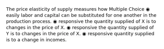 The price elasticity of supply measures how Multiple Choice ◉ easily labor and capital can be substituted for one another in the production process. ◉ responsive the quantity supplied of X is to changes in the price of X. ◉ responsive the quantity supplied of Y is to changes in the price of X. ◉ responsive quantity supplied is to a change in incomes.