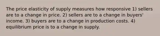 The price elasticity of supply measures how responsive 1) sellers are to a change in price. 2) sellers are to a change in buyers' income. 3) buyers are to a change in production costs. 4) equilibrium price is to a change in supply.