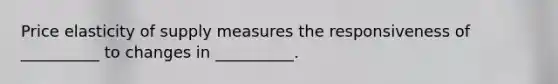 Price elasticity of supply measures the responsiveness of __________ to changes in __________.