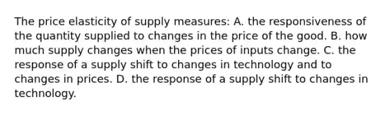 The price elasticity of supply measures: A. the responsiveness of the quantity supplied to changes in the price of the good. B. how much supply changes when the prices of inputs change. C. the response of a supply shift to changes in technology and to changes in prices. D. the response of a supply shift to changes in technology.