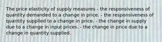 The price elasticity of supply measures - the responsiveness of quantity demanded to a change in price. - the responsiveness of quantity supplied to a change in price. - the change in supply due to a change in input prices. - the change in price due to a change in quantity supplied.