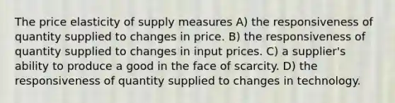 The price elasticity of supply measures A) the responsiveness of quantity supplied to changes in price. B) the responsiveness of quantity supplied to changes in input prices. C) a supplier's ability to produce a good in the face of scarcity. D) the responsiveness of quantity supplied to changes in technology.