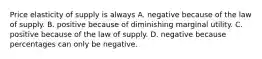 Price elasticity of supply is always A. negative because of the law of supply. B. positive because of diminishing marginal utility. C. positive because of the law of supply. D. negative because percentages can only be negative.