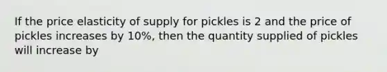 If the price elasticity of supply for pickles is 2 and the price of pickles increases by 10%, then the quantity supplied of pickles will increase by