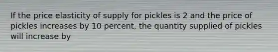 If the price elasticity of supply for pickles is 2 and the price of pickles increases by 10 percent, the quantity supplied of pickles will increase by