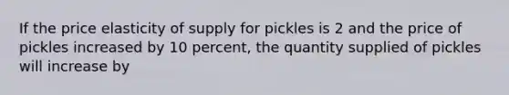 If the price elasticity of supply for pickles is 2 and the price of pickles increased by 10 percent, the quantity supplied of pickles will increase by