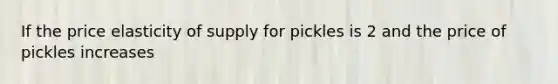 If the price elasticity of supply for pickles is 2 and the price of pickles increases