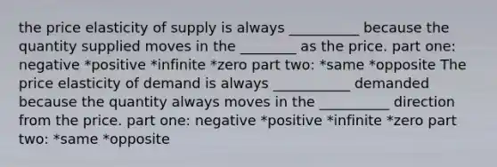 the price elasticity of supply is always __________ because the quantity supplied moves in the ________ as the price. part one: negative *positive *infinite *zero part two: *same *opposite The price elasticity of demand is always ___________ demanded because the quantity always moves in the __________ direction from the price. part one: negative *positive *infinite *zero part two: *same *opposite