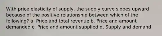 With price elasticity of supply, the supply curve slopes upward because of the positive relationship between which of the following? a. Price and total revenue b. Price and amount demanded c. Price and amount supplied d. Supply and demand