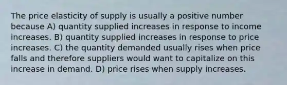 The price elasticity of supply is usually a positive number because A) quantity supplied increases in response to income increases. B) quantity supplied increases in response to price increases. C) the quantity demanded usually rises when price falls and therefore suppliers would want to capitalize on this increase in demand. D) price rises when supply increases.