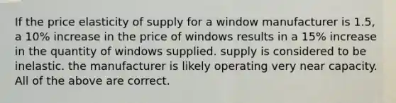 If the <a href='https://www.questionai.com/knowledge/k7aae1248a-price-elasticity-of-supply' class='anchor-knowledge'>price elasticity of supply</a> for a window manufacturer is 1.5, a 10% increase in the price of windows results in a 15% increase in the quantity of windows supplied. supply is considered to be inelastic. the manufacturer is likely operating very near capacity. All of the above are correct.