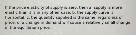 If the price elasticity of supply is zero, then a. supply is more elastic than it is in any other case. b. the supply curve is horizontal. c. the quantity supplied is the same, regardless of price. d. a change in demand will cause a relatively small change in the equilibrium price.