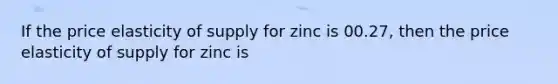 If the price elasticity of supply for zinc is 00.27, then the price elasticity of supply for zinc is