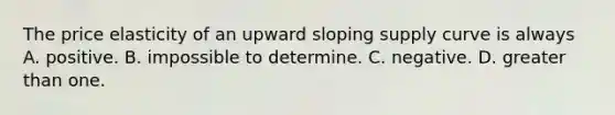 The price elasticity of an upward sloping supply curve is always A. positive. B. impossible to determine. C. negative. D. greater than one.