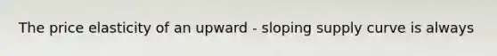 The price elasticity of an upward - sloping supply curve is always