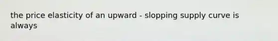 the price elasticity of an upward - slopping supply curve is always