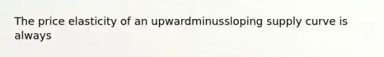 The price elasticity of an upwardminussloping supply curve is always