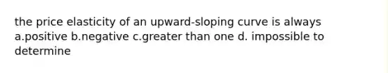 the price elasticity of an upward-sloping curve is always a.positive b.negative c.greater than one d. impossible to determine
