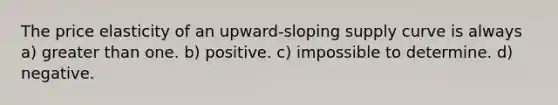 The price elasticity of an upward-sloping supply curve is always a) greater than one. b) positive. c) impossible to determine. d) negative.