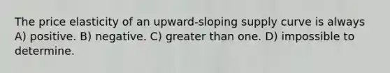 The price elasticity of an upward-sloping supply curve is always A) positive. B) negative. C) greater than one. D) impossible to determine.