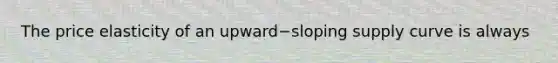 The price elasticity of an upward−sloping supply curve is always