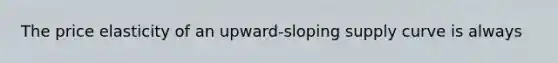 The price elasticity of an upward-sloping supply curve is always