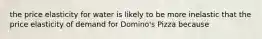 the price elasticity for water is likely to be more inelastic that the price elasticity of demand for Domino's Pizza because