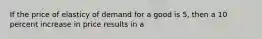 If the price of elasticy of demand for a good is 5, then a 10 percent increase in price results in a