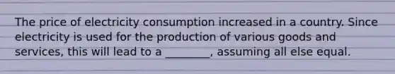 The price of electricity consumption increased in a country. Since electricity is used for the production of various goods and services, this will lead to a ________, assuming all else equal.