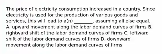 The price of electricity consumption increased in a country. Since electricity is used for the production of various goods and services, this will lead to a(n) ________, assuming all else equal. A. upward movement along the labor demand curves of firms B. rightward shift of the labor demand curves of firms C, leftward shift of the labor demand curves of firms D. downward movement along the labor demand curves of firms